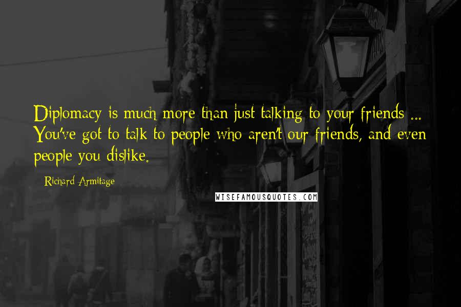 Richard Armitage Quotes: Diplomacy is much more than just talking to your friends ... You've got to talk to people who aren't our friends, and even people you dislike.