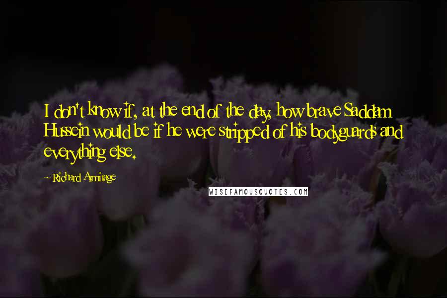 Richard Armitage Quotes: I don't know if, at the end of the day, how brave Saddam Hussein would be if he were stripped of his bodyguards and everything else.