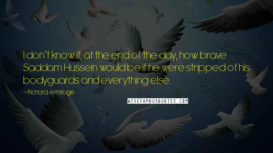 Richard Armitage Quotes: I don't know if, at the end of the day, how brave Saddam Hussein would be if he were stripped of his bodyguards and everything else.