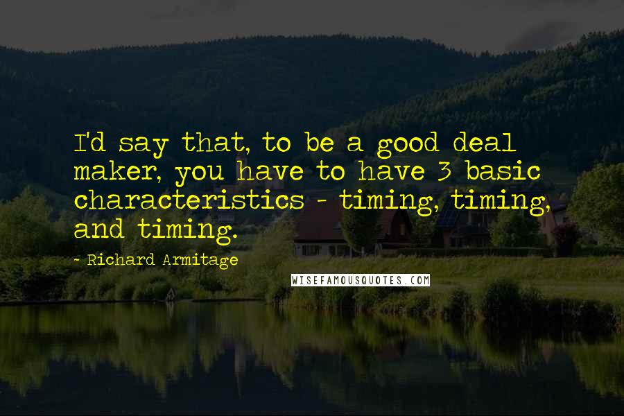 Richard Armitage Quotes: I'd say that, to be a good deal maker, you have to have 3 basic characteristics - timing, timing, and timing.