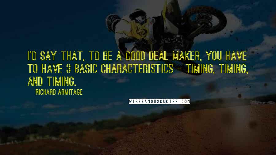Richard Armitage Quotes: I'd say that, to be a good deal maker, you have to have 3 basic characteristics - timing, timing, and timing.