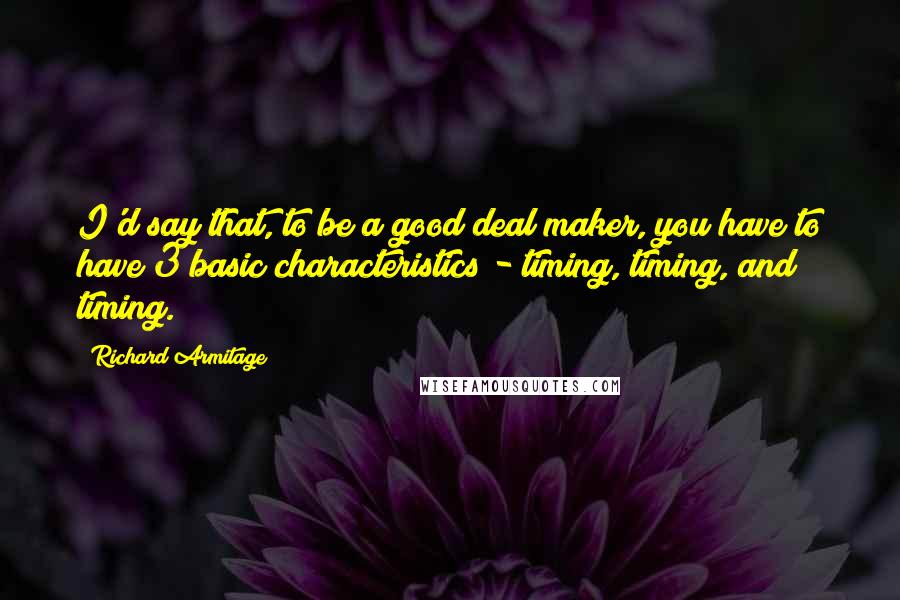 Richard Armitage Quotes: I'd say that, to be a good deal maker, you have to have 3 basic characteristics - timing, timing, and timing.