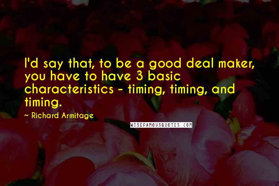 Richard Armitage Quotes: I'd say that, to be a good deal maker, you have to have 3 basic characteristics - timing, timing, and timing.