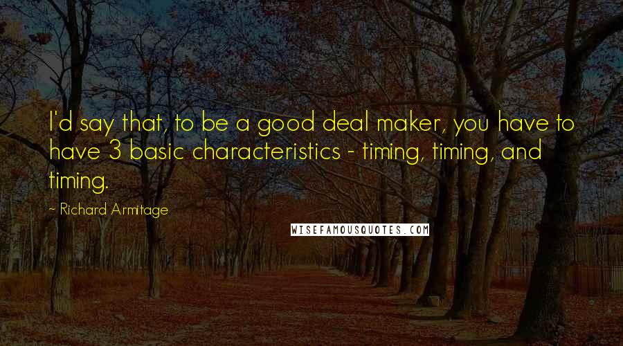 Richard Armitage Quotes: I'd say that, to be a good deal maker, you have to have 3 basic characteristics - timing, timing, and timing.