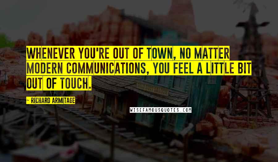 Richard Armitage Quotes: Whenever you're out of town, no matter modern communications, you feel a little bit out of touch.