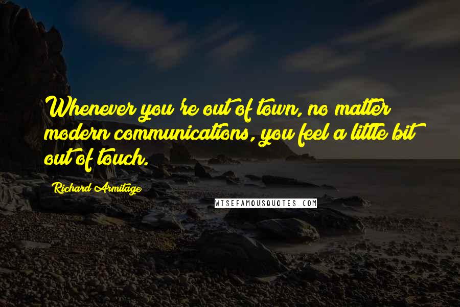 Richard Armitage Quotes: Whenever you're out of town, no matter modern communications, you feel a little bit out of touch.