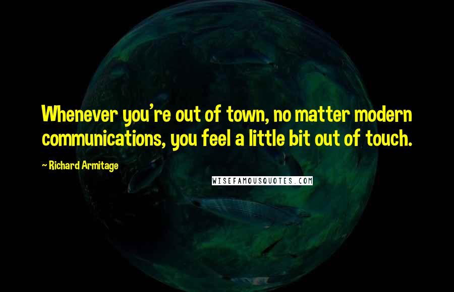 Richard Armitage Quotes: Whenever you're out of town, no matter modern communications, you feel a little bit out of touch.