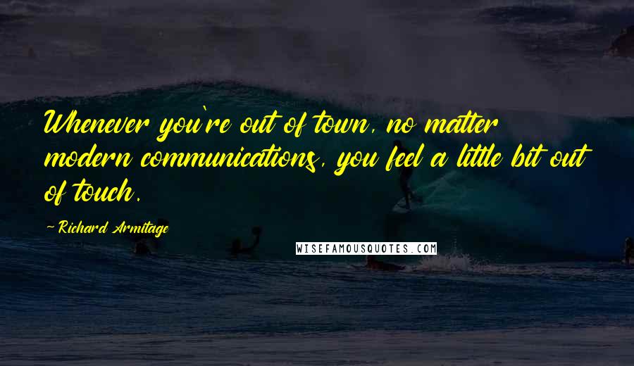 Richard Armitage Quotes: Whenever you're out of town, no matter modern communications, you feel a little bit out of touch.