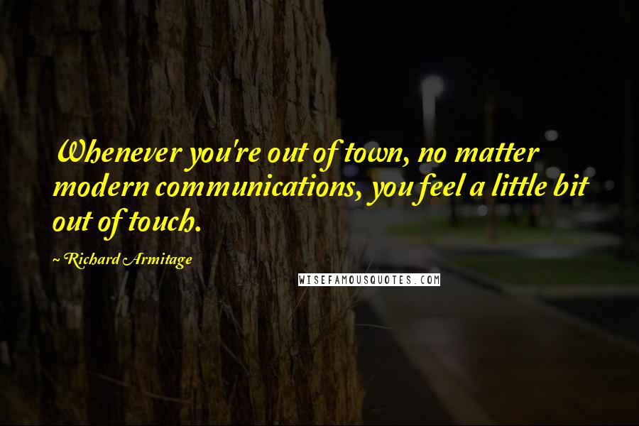 Richard Armitage Quotes: Whenever you're out of town, no matter modern communications, you feel a little bit out of touch.