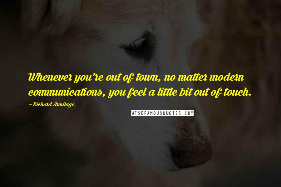 Richard Armitage Quotes: Whenever you're out of town, no matter modern communications, you feel a little bit out of touch.