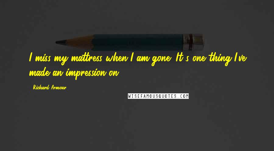 Richard Armour Quotes: I miss my mattress when I am gone; It's one thing I've made an impression on.