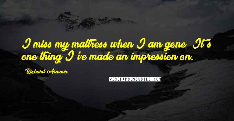 Richard Armour Quotes: I miss my mattress when I am gone; It's one thing I've made an impression on.