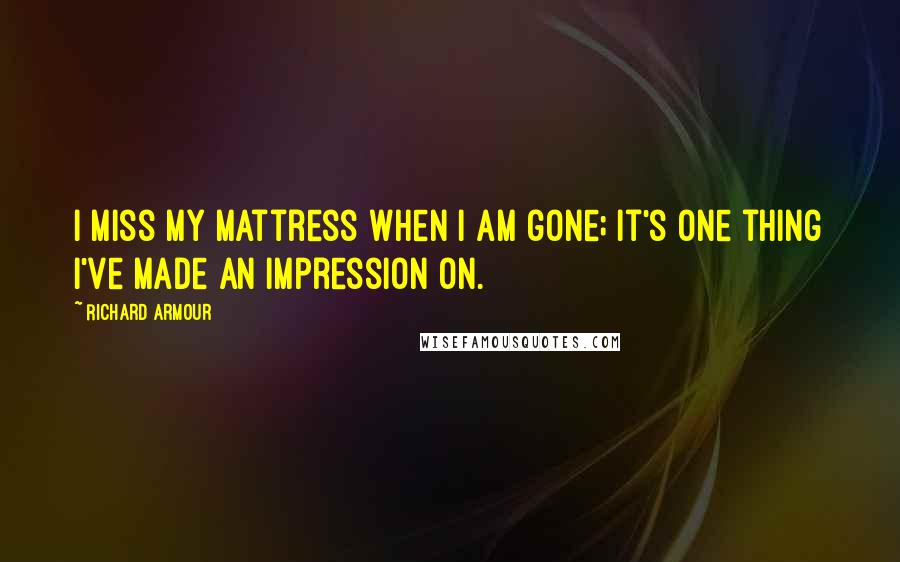 Richard Armour Quotes: I miss my mattress when I am gone; It's one thing I've made an impression on.