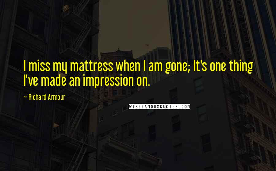 Richard Armour Quotes: I miss my mattress when I am gone; It's one thing I've made an impression on.