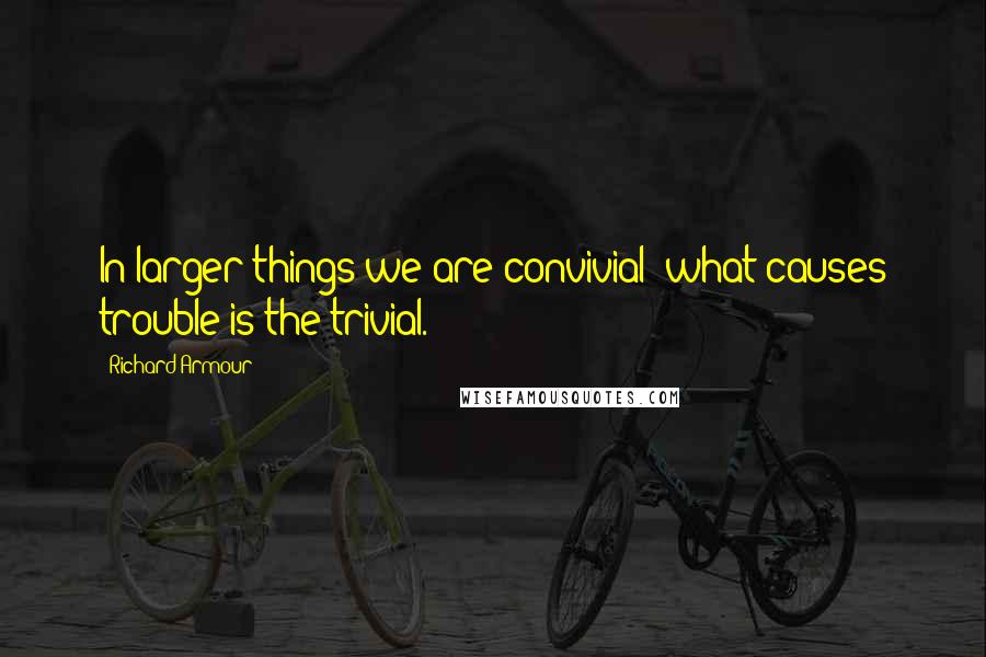 Richard Armour Quotes: In larger things we are convivial; what causes trouble is the trivial.