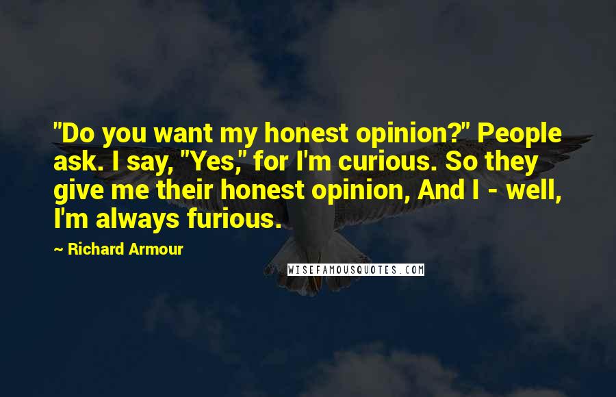 Richard Armour Quotes: "Do you want my honest opinion?" People ask. I say, "Yes," for I'm curious. So they give me their honest opinion, And I - well, I'm always furious.