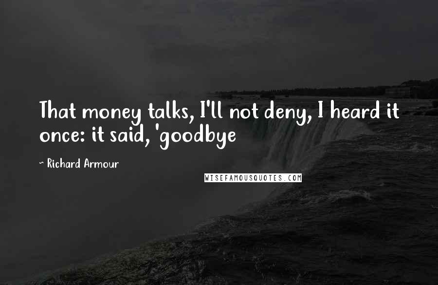 Richard Armour Quotes: That money talks, I'll not deny, I heard it once: it said, 'goodbye