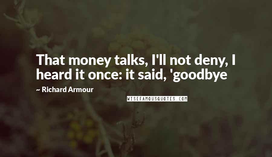 Richard Armour Quotes: That money talks, I'll not deny, I heard it once: it said, 'goodbye