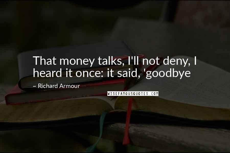 Richard Armour Quotes: That money talks, I'll not deny, I heard it once: it said, 'goodbye
