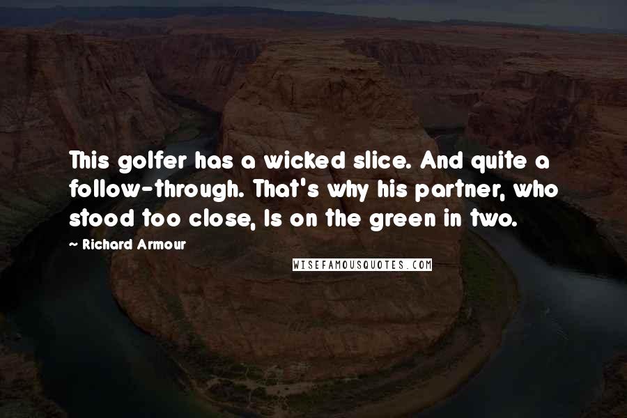 Richard Armour Quotes: This golfer has a wicked slice. And quite a follow-through. That's why his partner, who stood too close, Is on the green in two.