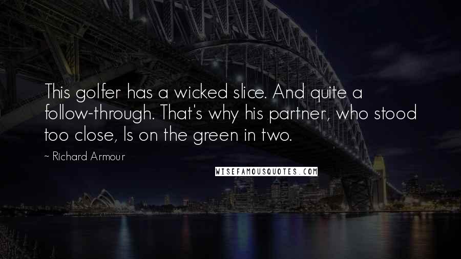 Richard Armour Quotes: This golfer has a wicked slice. And quite a follow-through. That's why his partner, who stood too close, Is on the green in two.