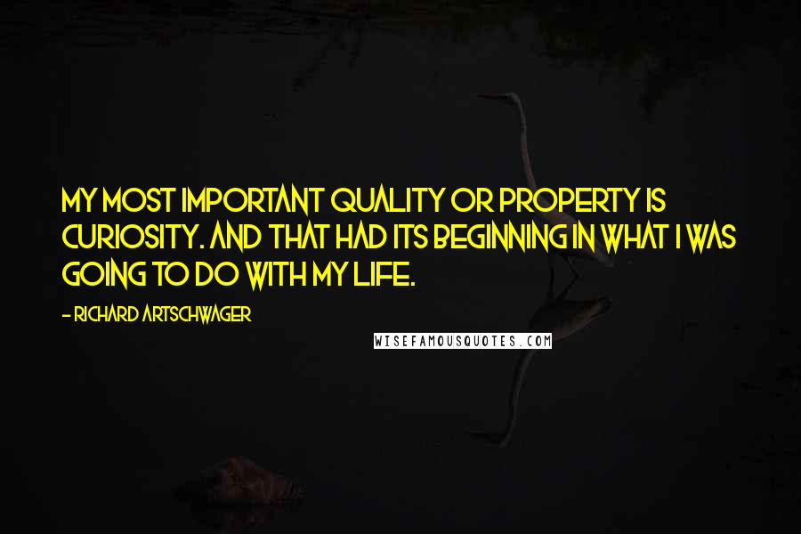 Richard Artschwager Quotes: My most important quality or property is curiosity. And that had its beginning in what I was going to do with my life.