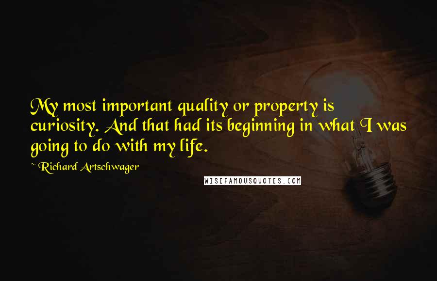 Richard Artschwager Quotes: My most important quality or property is curiosity. And that had its beginning in what I was going to do with my life.