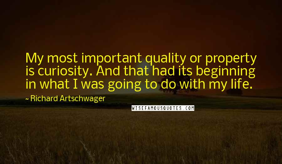 Richard Artschwager Quotes: My most important quality or property is curiosity. And that had its beginning in what I was going to do with my life.