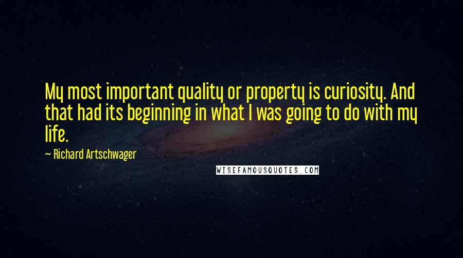 Richard Artschwager Quotes: My most important quality or property is curiosity. And that had its beginning in what I was going to do with my life.