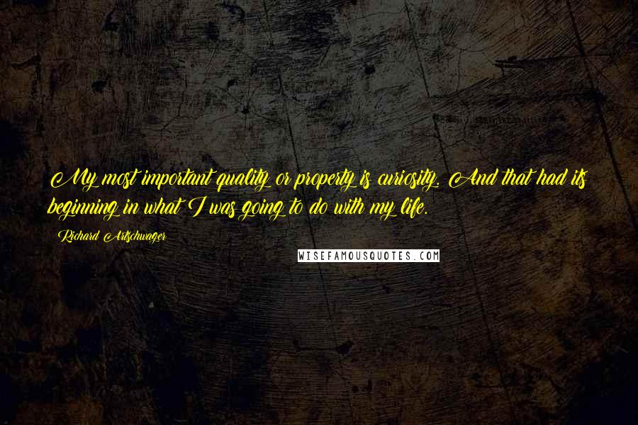 Richard Artschwager Quotes: My most important quality or property is curiosity. And that had its beginning in what I was going to do with my life.