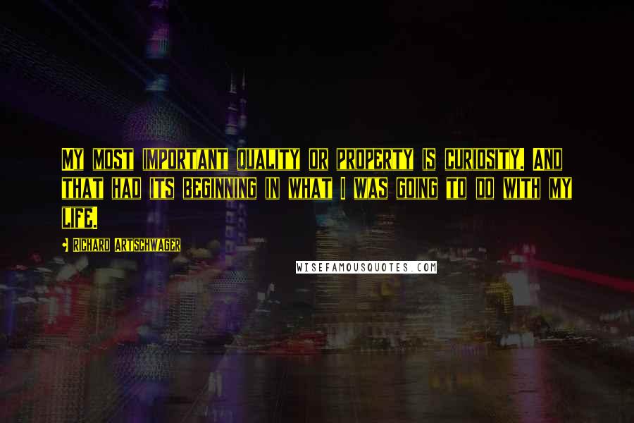 Richard Artschwager Quotes: My most important quality or property is curiosity. And that had its beginning in what I was going to do with my life.