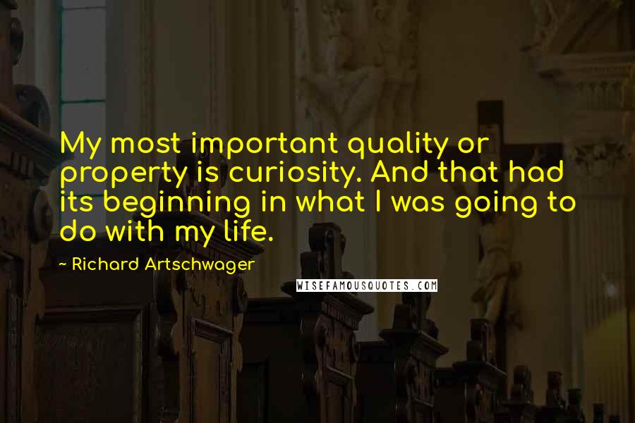 Richard Artschwager Quotes: My most important quality or property is curiosity. And that had its beginning in what I was going to do with my life.