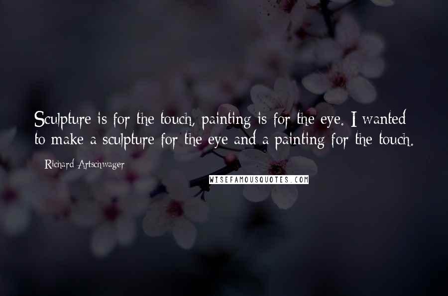 Richard Artschwager Quotes: Sculpture is for the touch, painting is for the eye. I wanted to make a sculpture for the eye and a painting for the touch.