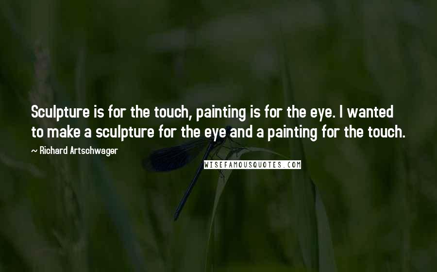 Richard Artschwager Quotes: Sculpture is for the touch, painting is for the eye. I wanted to make a sculpture for the eye and a painting for the touch.