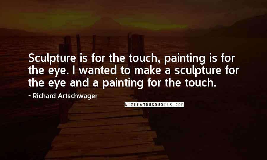 Richard Artschwager Quotes: Sculpture is for the touch, painting is for the eye. I wanted to make a sculpture for the eye and a painting for the touch.
