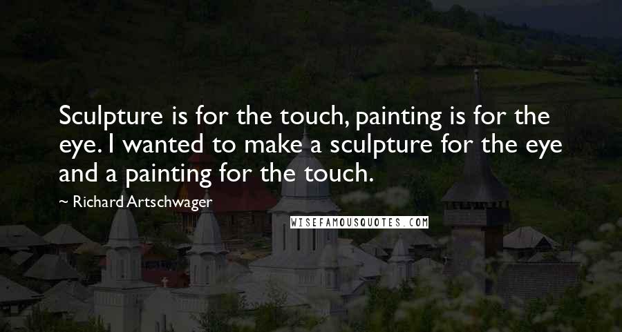 Richard Artschwager Quotes: Sculpture is for the touch, painting is for the eye. I wanted to make a sculpture for the eye and a painting for the touch.
