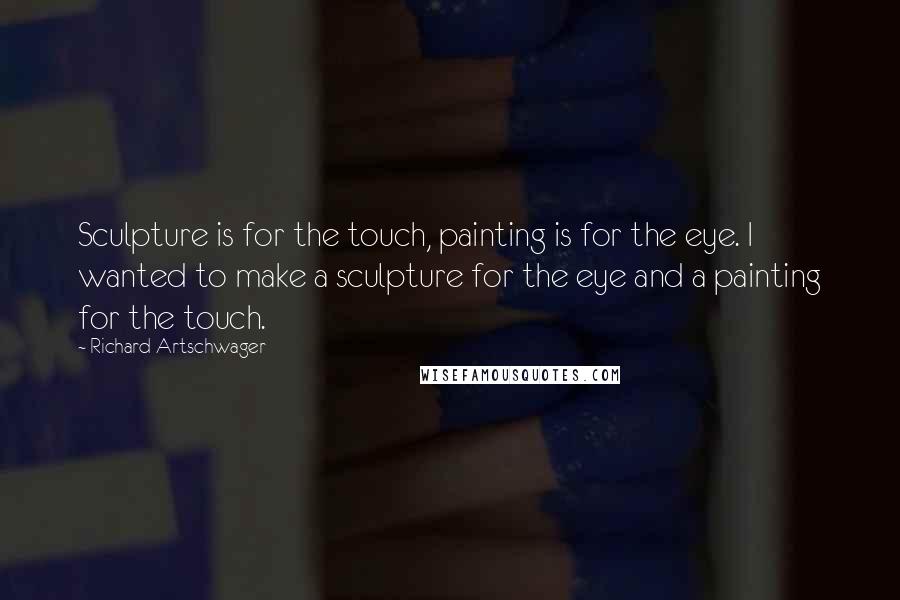 Richard Artschwager Quotes: Sculpture is for the touch, painting is for the eye. I wanted to make a sculpture for the eye and a painting for the touch.