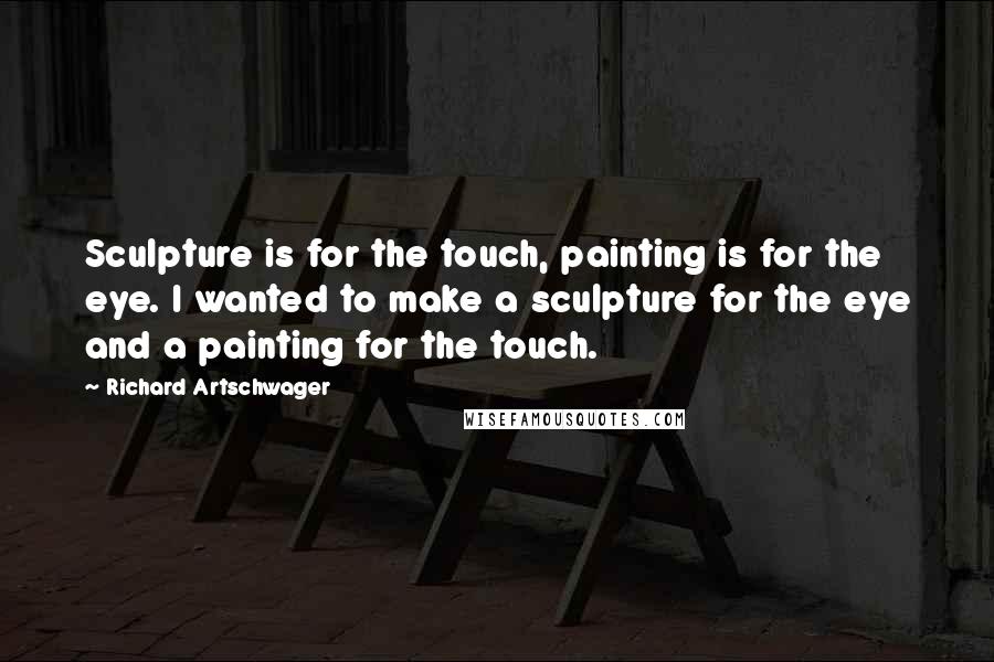 Richard Artschwager Quotes: Sculpture is for the touch, painting is for the eye. I wanted to make a sculpture for the eye and a painting for the touch.