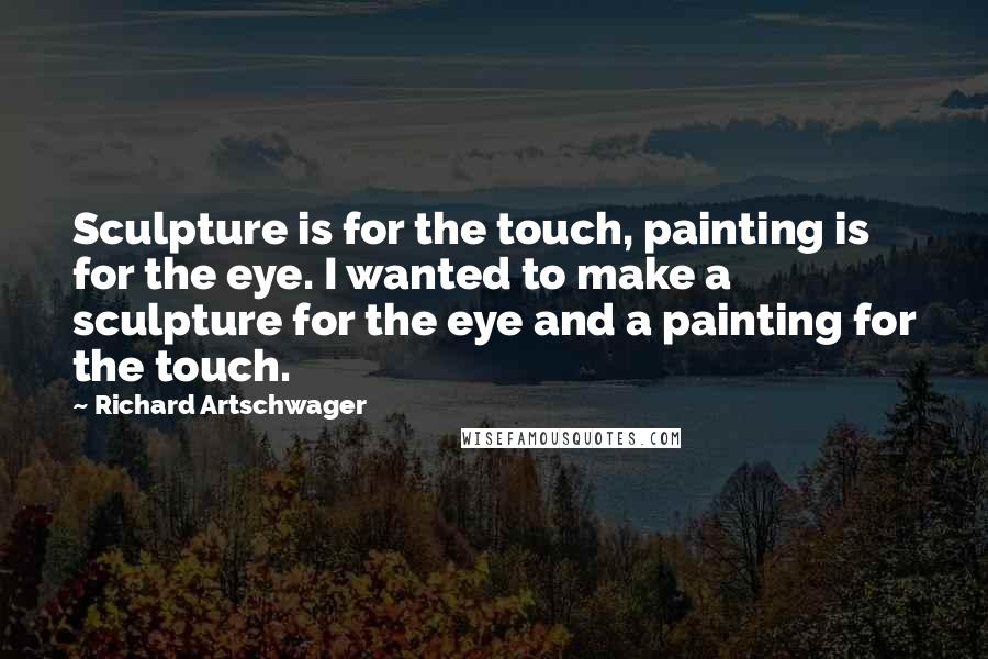 Richard Artschwager Quotes: Sculpture is for the touch, painting is for the eye. I wanted to make a sculpture for the eye and a painting for the touch.