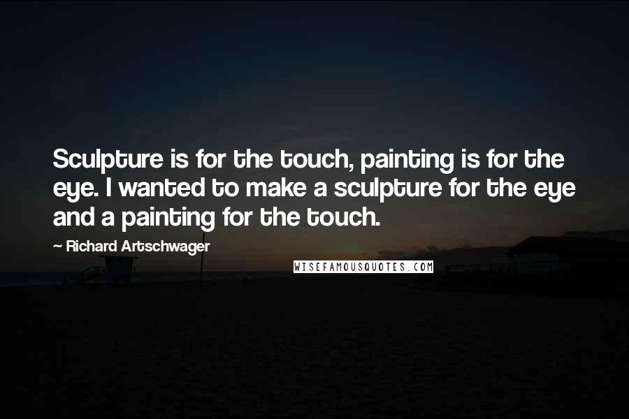 Richard Artschwager Quotes: Sculpture is for the touch, painting is for the eye. I wanted to make a sculpture for the eye and a painting for the touch.