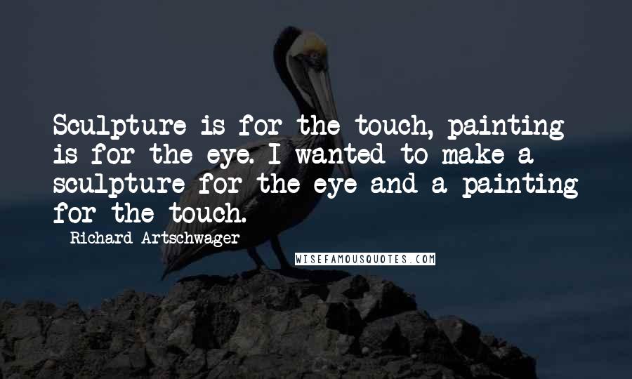 Richard Artschwager Quotes: Sculpture is for the touch, painting is for the eye. I wanted to make a sculpture for the eye and a painting for the touch.