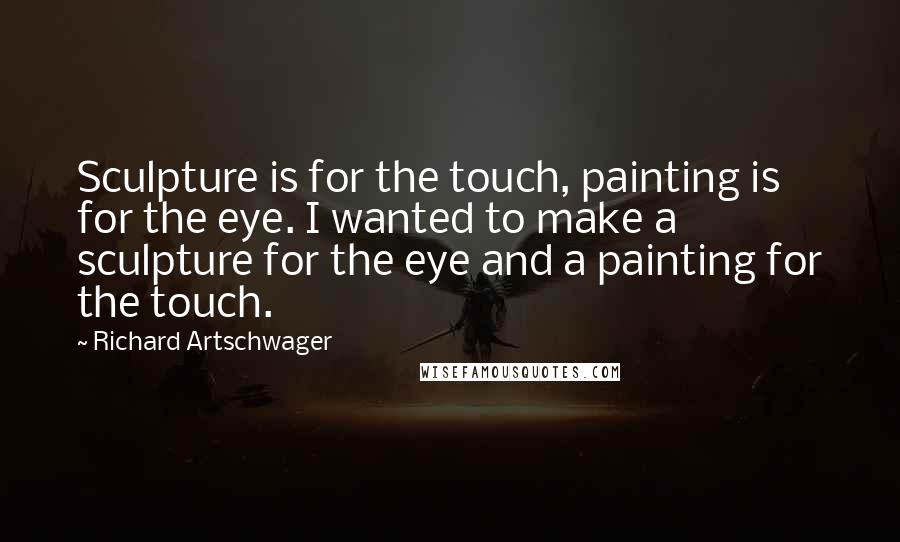 Richard Artschwager Quotes: Sculpture is for the touch, painting is for the eye. I wanted to make a sculpture for the eye and a painting for the touch.