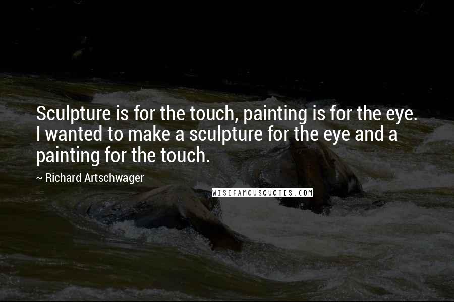 Richard Artschwager Quotes: Sculpture is for the touch, painting is for the eye. I wanted to make a sculpture for the eye and a painting for the touch.