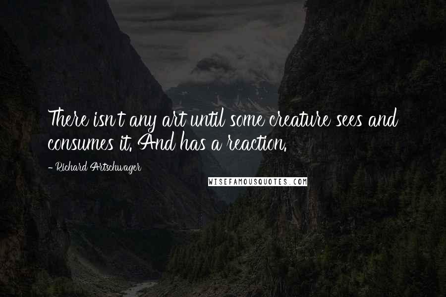 Richard Artschwager Quotes: There isn't any art until some creature sees and consumes it. And has a reaction.