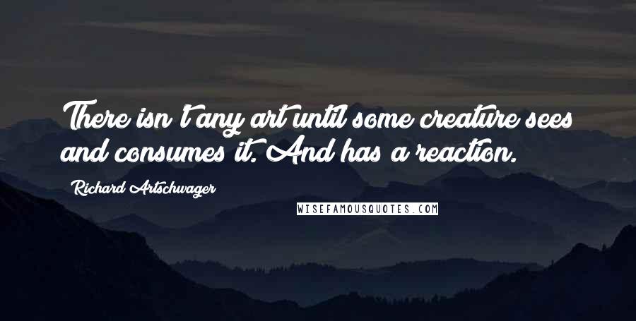 Richard Artschwager Quotes: There isn't any art until some creature sees and consumes it. And has a reaction.
