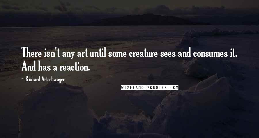 Richard Artschwager Quotes: There isn't any art until some creature sees and consumes it. And has a reaction.