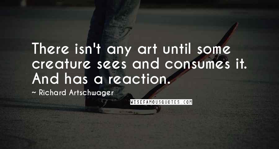 Richard Artschwager Quotes: There isn't any art until some creature sees and consumes it. And has a reaction.