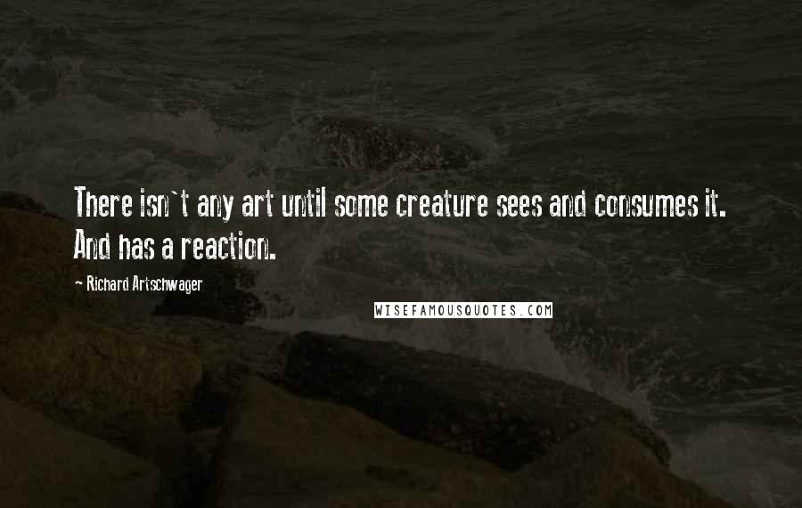 Richard Artschwager Quotes: There isn't any art until some creature sees and consumes it. And has a reaction.