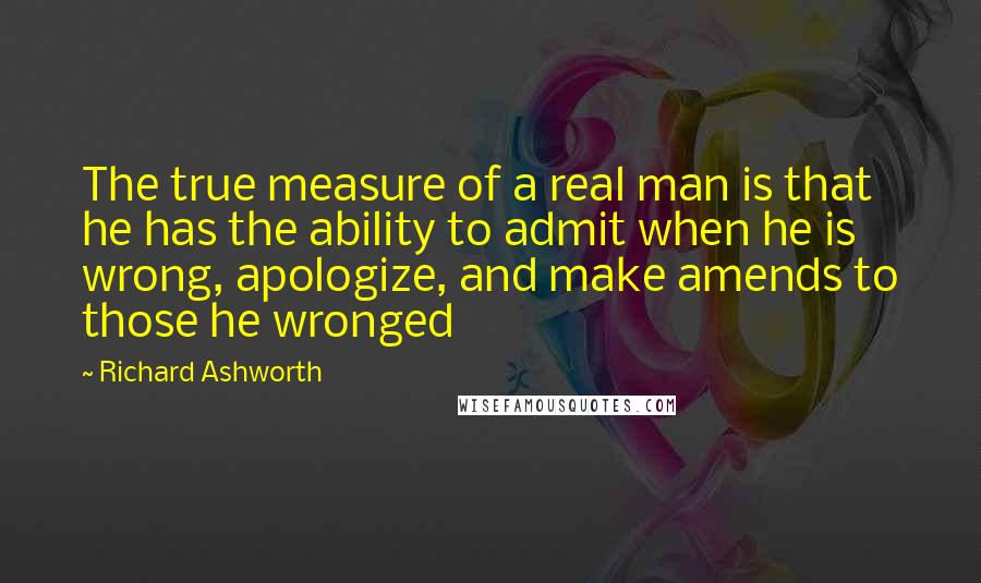 Richard Ashworth Quotes: The true measure of a real man is that he has the ability to admit when he is wrong, apologize, and make amends to those he wronged