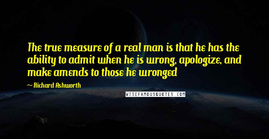 Richard Ashworth Quotes: The true measure of a real man is that he has the ability to admit when he is wrong, apologize, and make amends to those he wronged